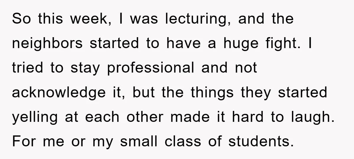 So this week, I was lecturing, and the neighbors started to have a huge fight. I tried to stay professional and not acknowledge it, but the things they started yelling...