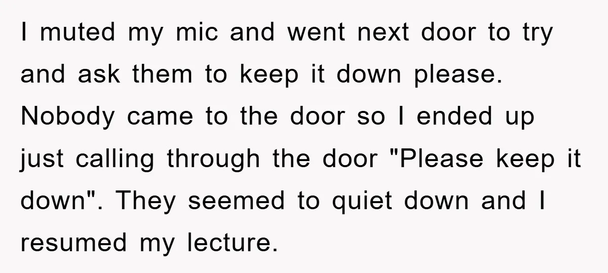 I muted my mic and went next door to try and ask them to keep it down please. Nobody came to the door so I ended up just calling through...