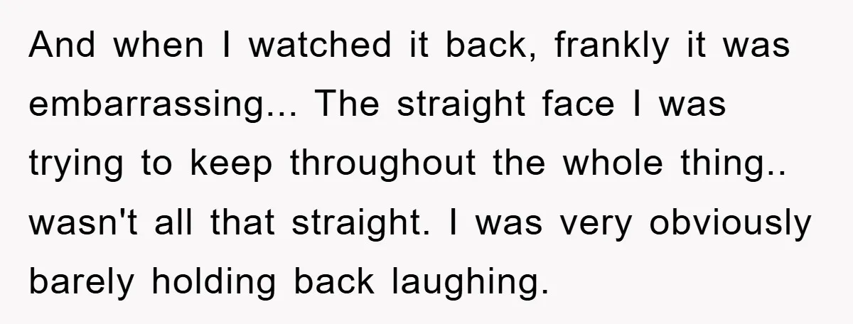 And when I watched it back, frankly it was embarrassing... The straight face I was trying to keep throughout the whole thing.. wasn't all that straight. I was very obviously...