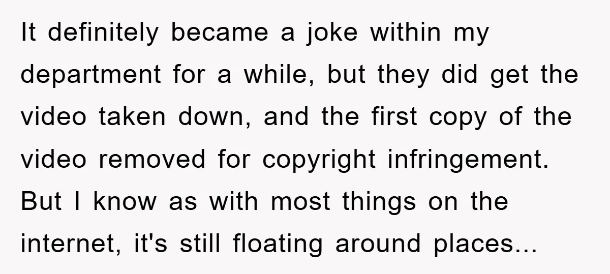 It definitely became a joke within my department for a while, but they did get the video taken down, and the first copy of the video removed for copyright infringement....