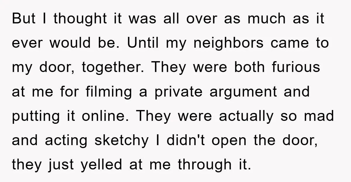 But I thought it was all over as much as it ever would be. Until my neighbors came to my door, together. They were both furious at me for filming...