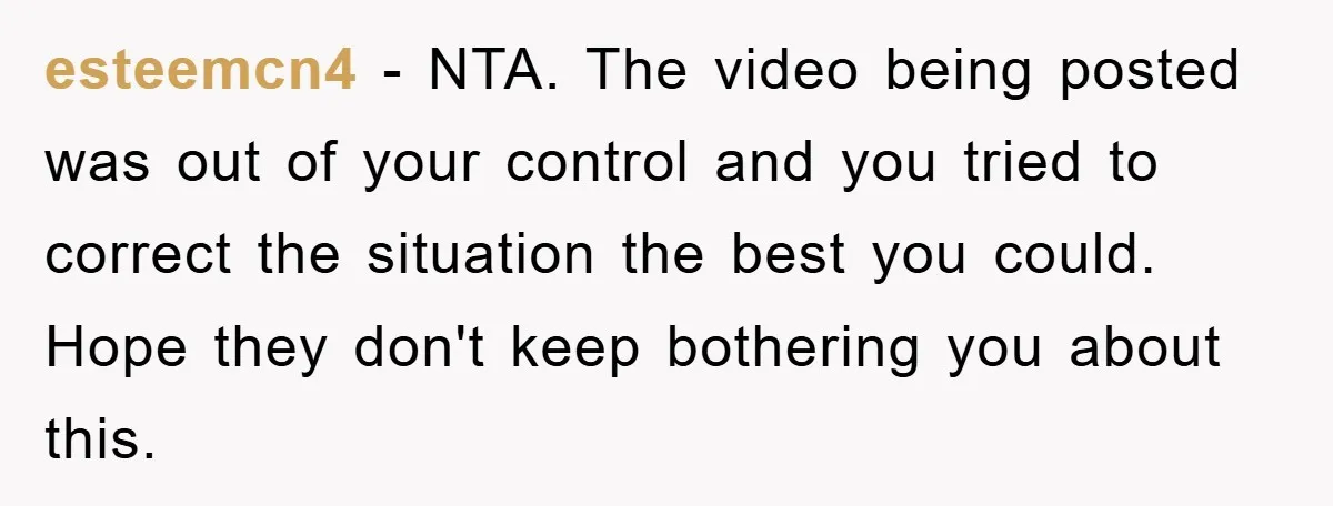 esteemcn4 − NTA. The video being posted was out of your control and you tried to correct the situation the best you could. Hope they don't keep bothering you about...