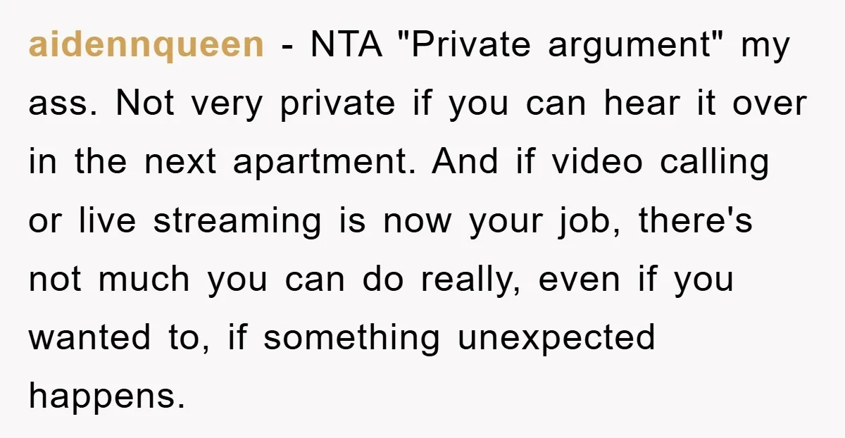 aidennqueen − NTA "Private argument" my ass. Not very private if you can hear it over in the next apartment. And if video calling or live streaming is now your...
