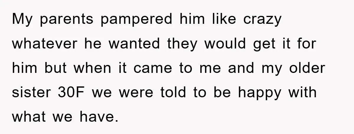 My parents pampered him like crazy whatever he wanted they would get it for him but when it came to me and my older sister 30F we were told to...