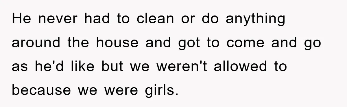 He never had to clean or do anything around the house and got to come and go as he'd like but we weren't allowed to because we were girls.