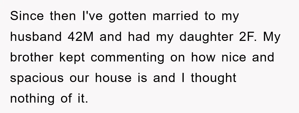 Since then I've gotten married to my husband 42M and had my daughter 2F. My brother kept commenting on how nice and spacious our house is and I thought nothing...