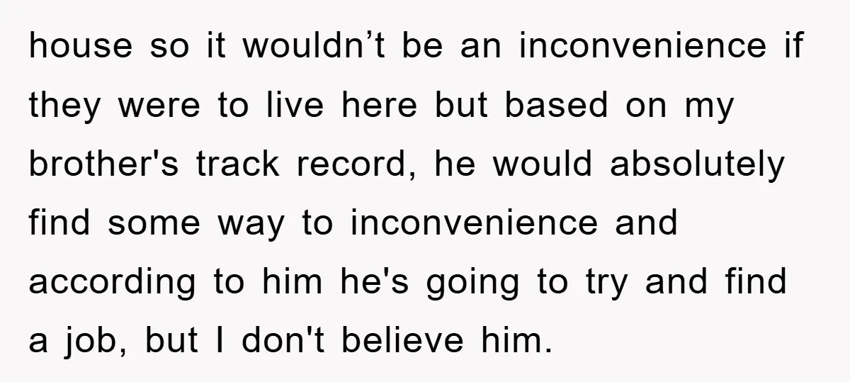 house so it wouldn’t be an inconvenience if they were to live here but based on my brother's track record, he would absolutely find some way to inconvenience and according...