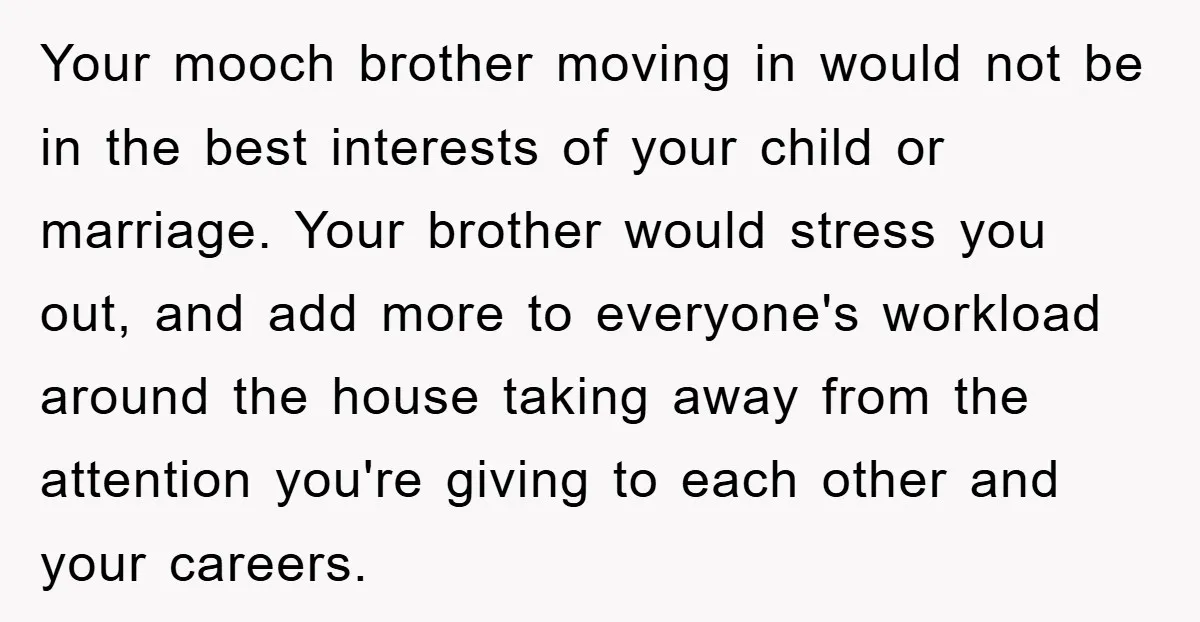 Your mooch brother moving in would not be in the best interests of your child or marriage. Your brother would stress you out, and add more to everyone's workload around...