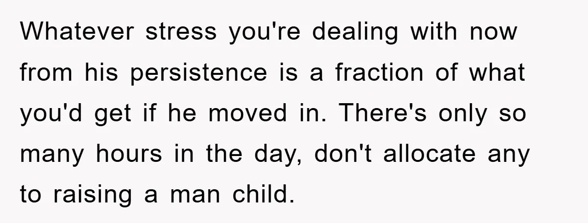 Whatever stress you're dealing with now from his persistence is a fraction of what you'd get if he moved in. There's only so many hours in the day, don't allocate...