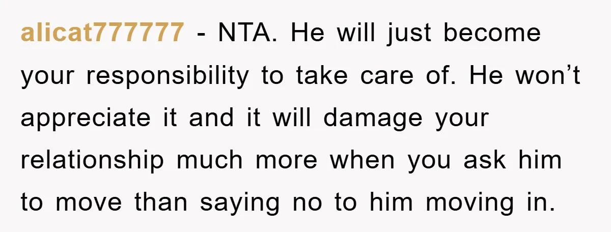 alicat777777 − NTA. He will just become your responsibility to take care of. He won’t appreciate it and it will damage your relationship much more when you ask him to...