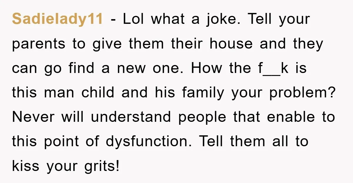 Sadielady11 − Lol what a joke. Tell your parents to give them their house and they can go find a new one. How the f__k is this man child and...