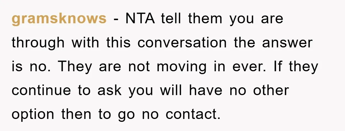 gramsknows − NTA tell them you are through with this conversation the answer is no. They are not moving in ever. If they continue to ask you will have no...