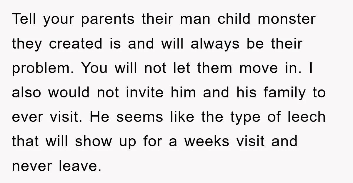 Tell your parents their man child monster they created is and will always be their problem. You will not let them move in. I also would not invite him and...