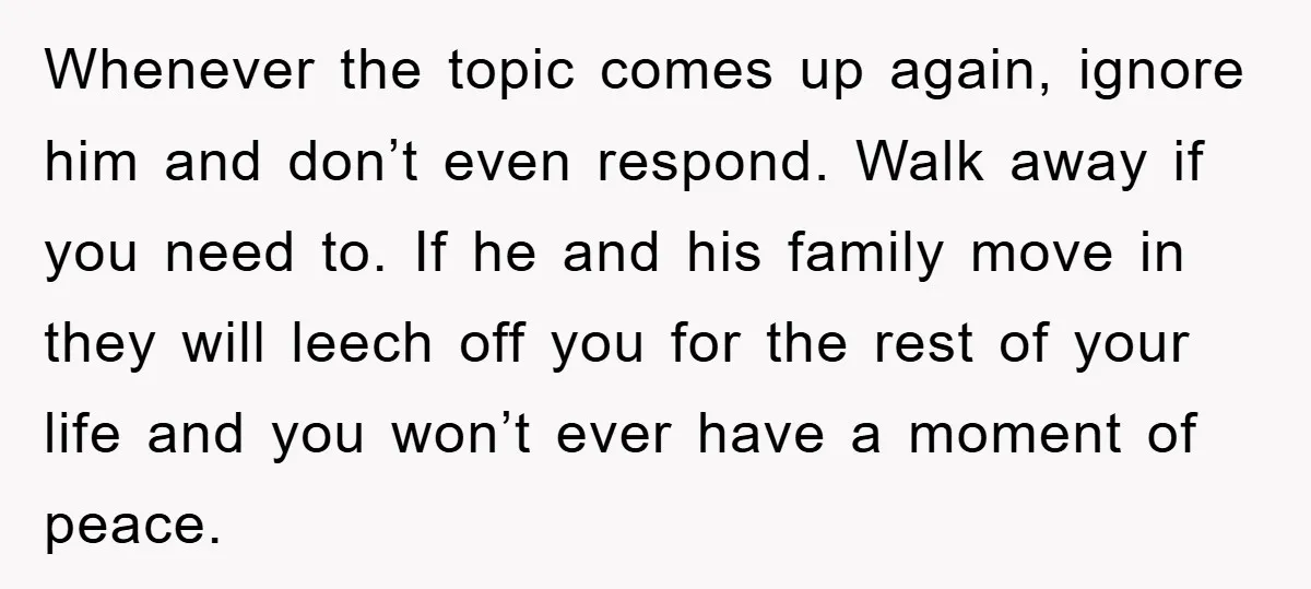 Whenever the topic comes up again, ignore him and don’t even respond. Walk away if you need to. If he and his family move in they will leech off you...