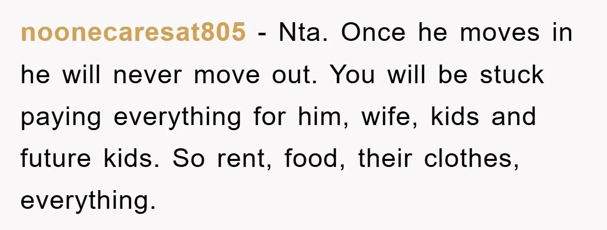 noonecaresat805 − Nta. Once he moves in he will never move out. You will be stuck paying everything for him, wife, kids and future kids. So rent, food, their clothes,...