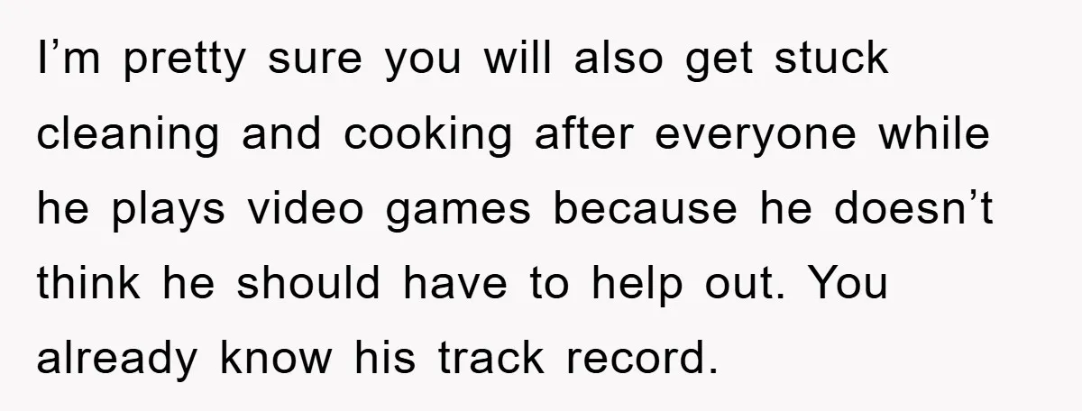 I’m pretty sure you will also get stuck cleaning and cooking after everyone while he plays video games because he doesn’t think he should have to help out. You already...