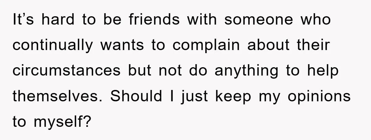 It’s hard to be friends with someone who continually wants to complain about their circumstances but not do anything to help themselves. Should I just keep my opinions to myself?