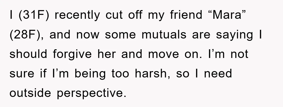 I (31F) recently cut off my friend “Mara” (28F), and now some mutuals are saying I should forgive her and move on. I’m not sure if I’m being too harsh,...