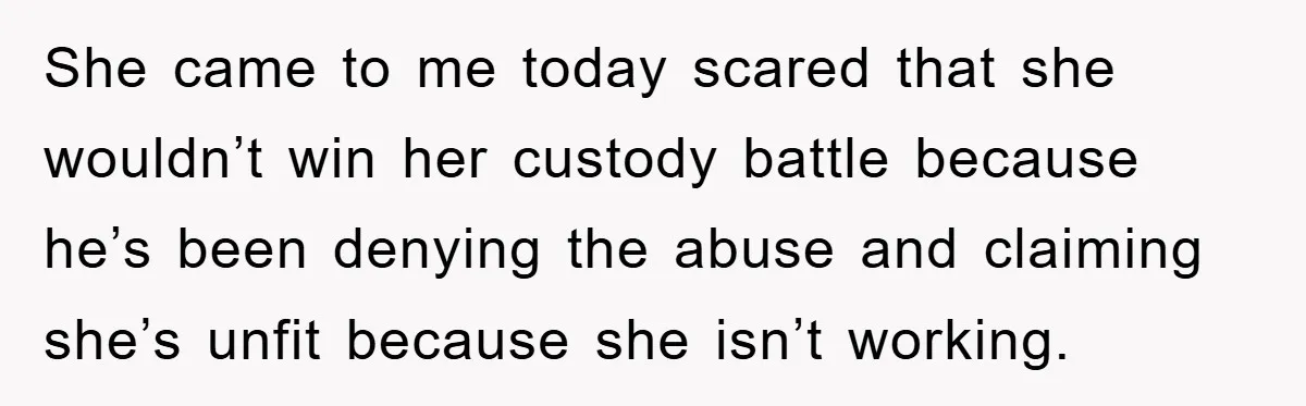 She came to me today scared that she wouldn’t win her custody battle because he’s been denying the abuse and claiming she’s unfit because she isn’t working.