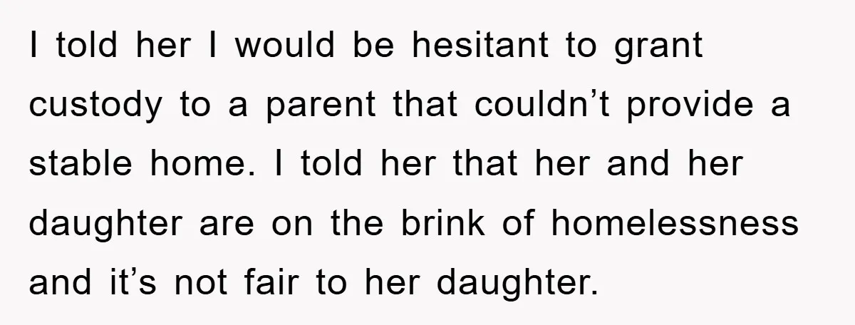 I told her I would be hesitant to grant custody to a parent that couldn’t provide a stable home. I told her that her and her daughter are on the...