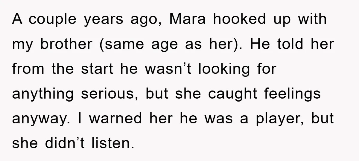 A couple years ago, Mara hooked up with my brother (same age as her). He told her from the start he wasn’t looking for anything serious, but she caught feelings...