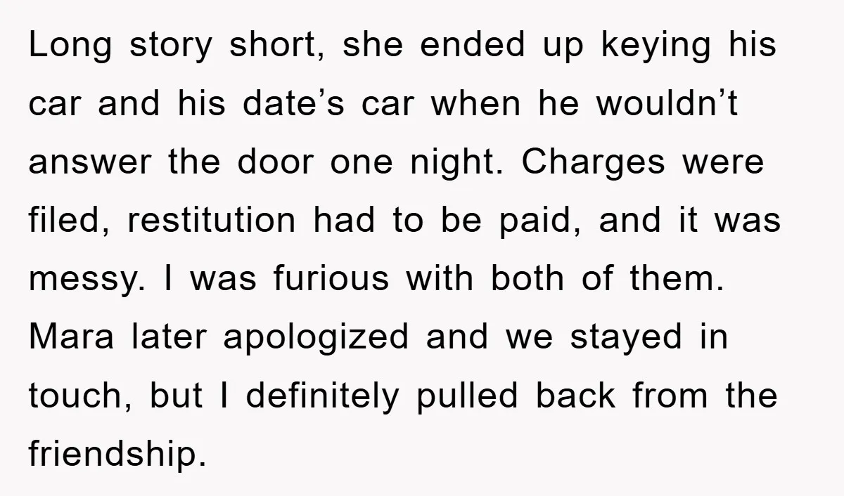 Long story short, she ended up keying his car and his date’s car when he wouldn’t answer the door one night. Charges were filed, restitution had to be paid, and...
