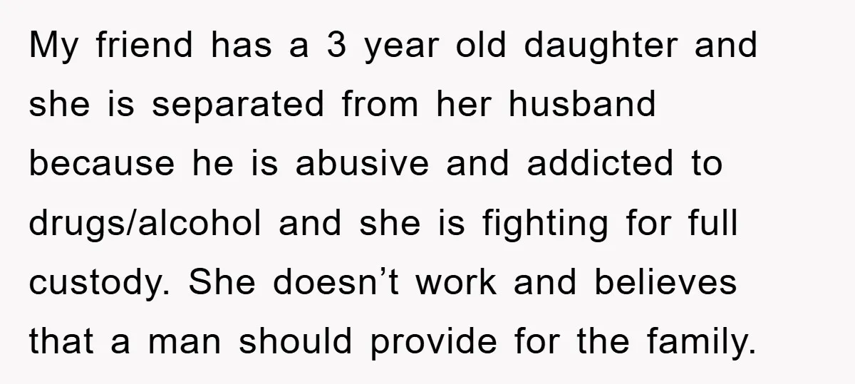 My friend has a 3 year old daughter and she is separated from her husband because he is abusive and addicted to drugs/alcohol and she is fighting for full custody....