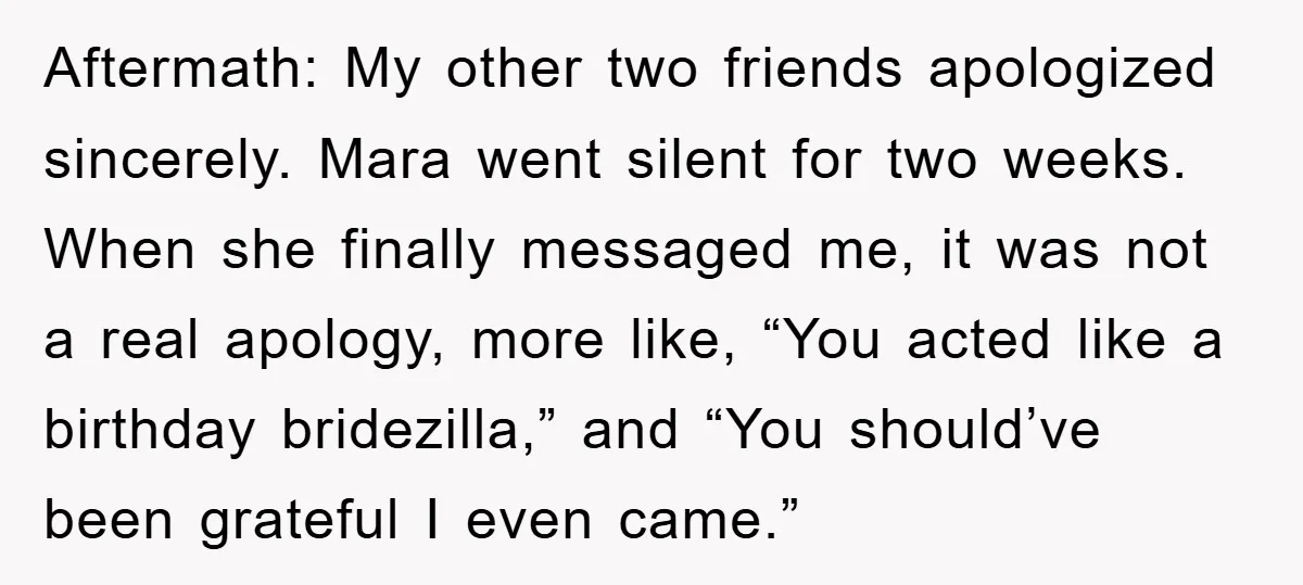 Aftermath: My other two friends apologized sincerely. Mara went silent for two weeks. When she finally messaged me, it was not a real apology, more like, “You acted like a...