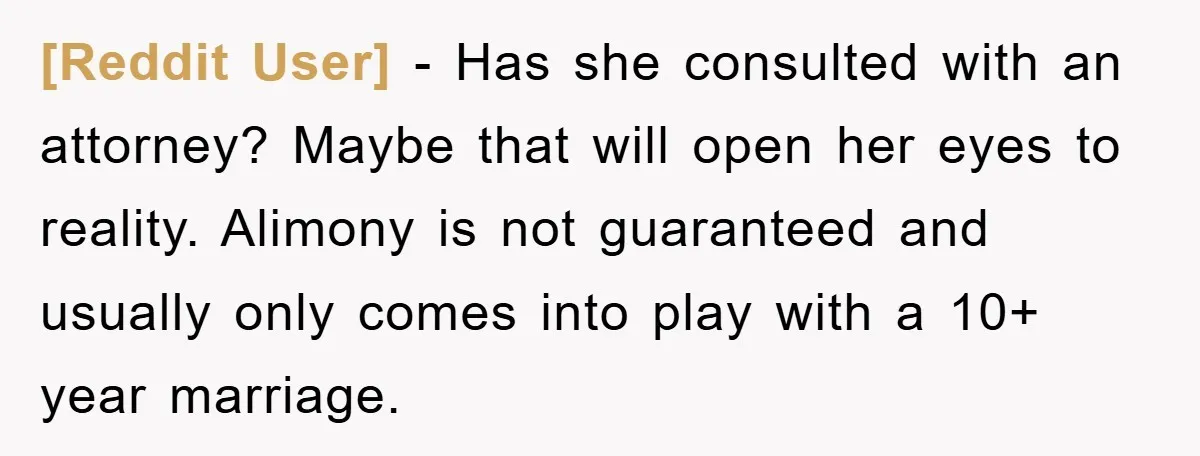 [Reddit User] − Has she consulted with an attorney? Maybe that will open her eyes to reality. Alimony is not guaranteed and usually only comes into play with a 10+...