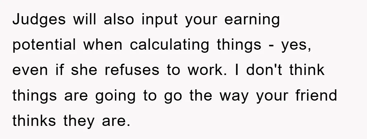 Judges will also input your earning potential when calculating things - yes, even if she refuses to work. I don't think things are going to go the way your friend...