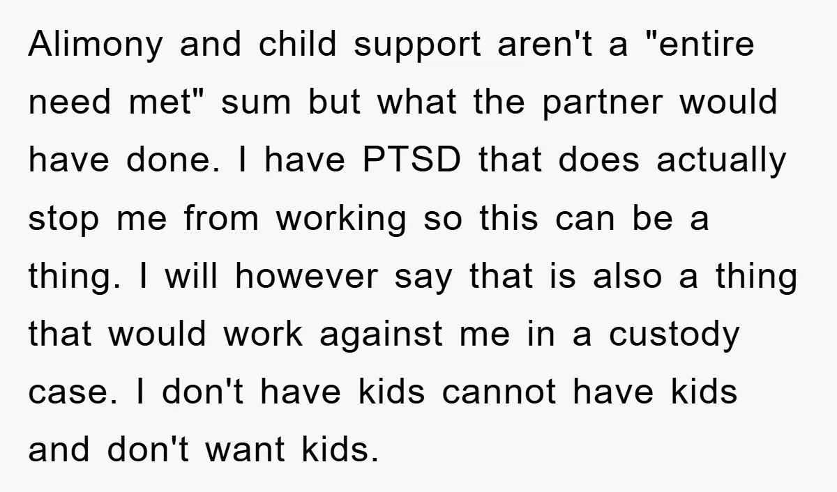 Alimony and child support aren't a "entire need met" sum but what the partner would have done. I have PTSD that does actually stop me from working so this can...