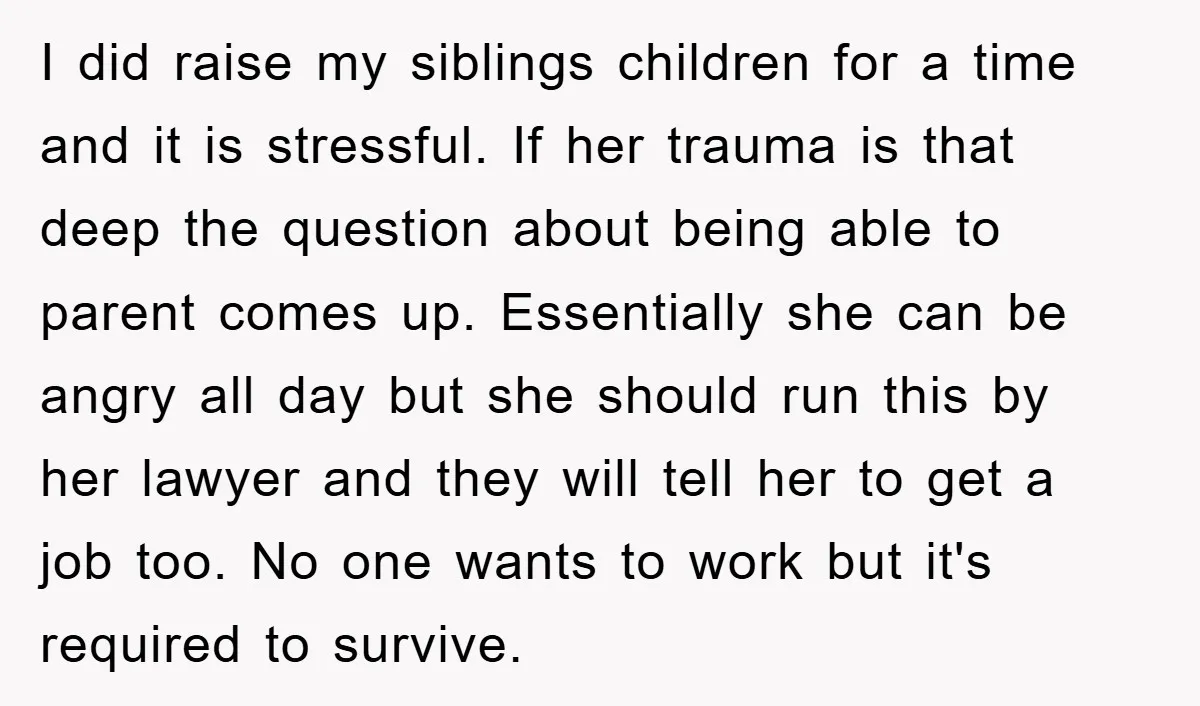 I did raise my siblings children for a time and it is stressful. If her trauma is that deep the question about being able to parent comes up. Essentially she...