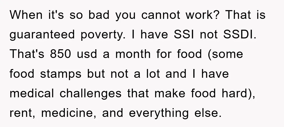 When it's so bad you cannot work? That is guaranteed poverty. I have SSI not SSDI. That's 850 usd a month for food (some food stamps but not a lot...