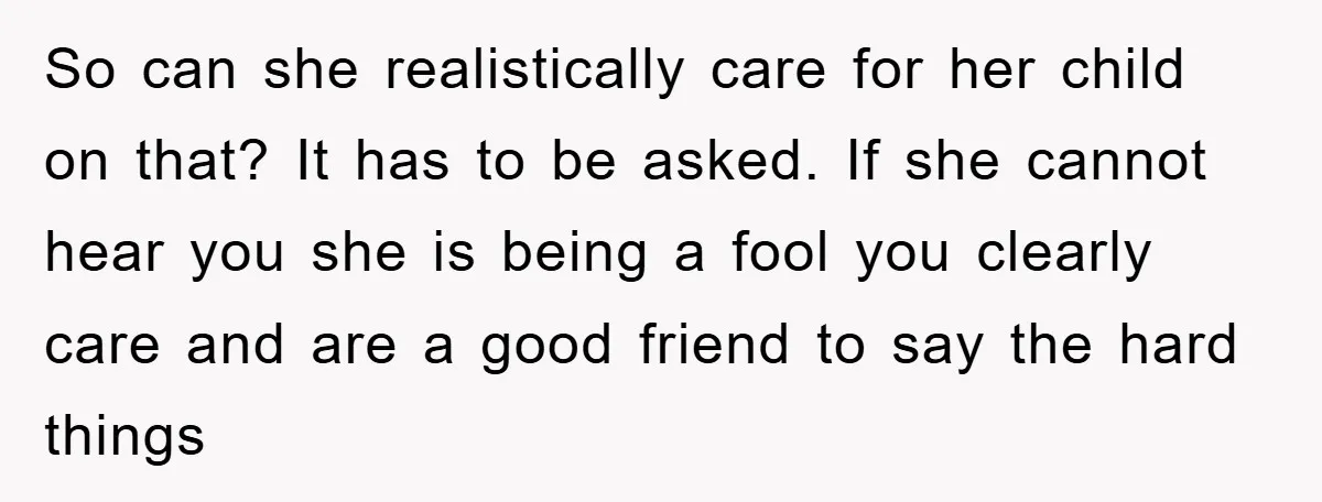 So can she realistically care for her child on that? It has to be asked. If she cannot hear you she is being a fool you clearly care and are...