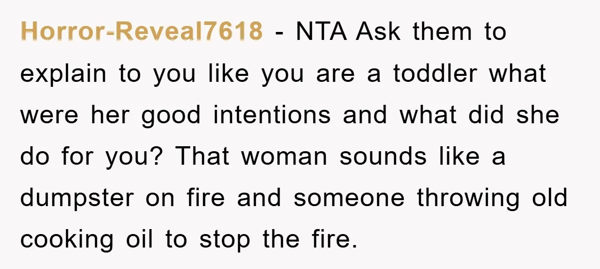 Horror-Reveal7618 − NTA Ask them to explain to you like you are a toddler what were her good intentions and what did she do for you? That woman sounds like...