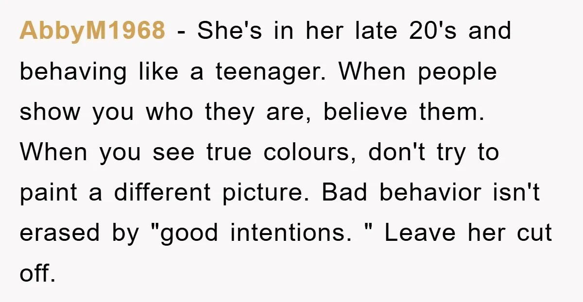 AbbyM1968 − She's in her late 20's and behaving like a teenager. When people show you who they are, believe them. When you see true colours, don't try to paint...