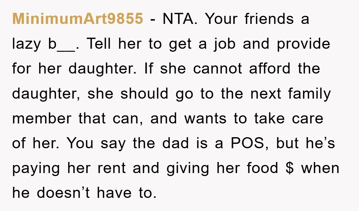 MinimumArt9855 − NTA. Your friends a lazy b__. Tell her to get a job and provide for her daughter. If she cannot afford the daughter, she should go to the...