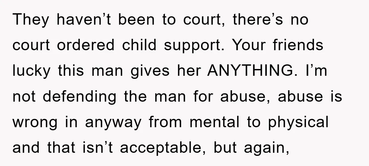They haven’t been to court, there’s no court ordered child support. Your friends lucky this man gives her ANYTHING. I’m not defending the man for abuse, abuse is wrong in...
