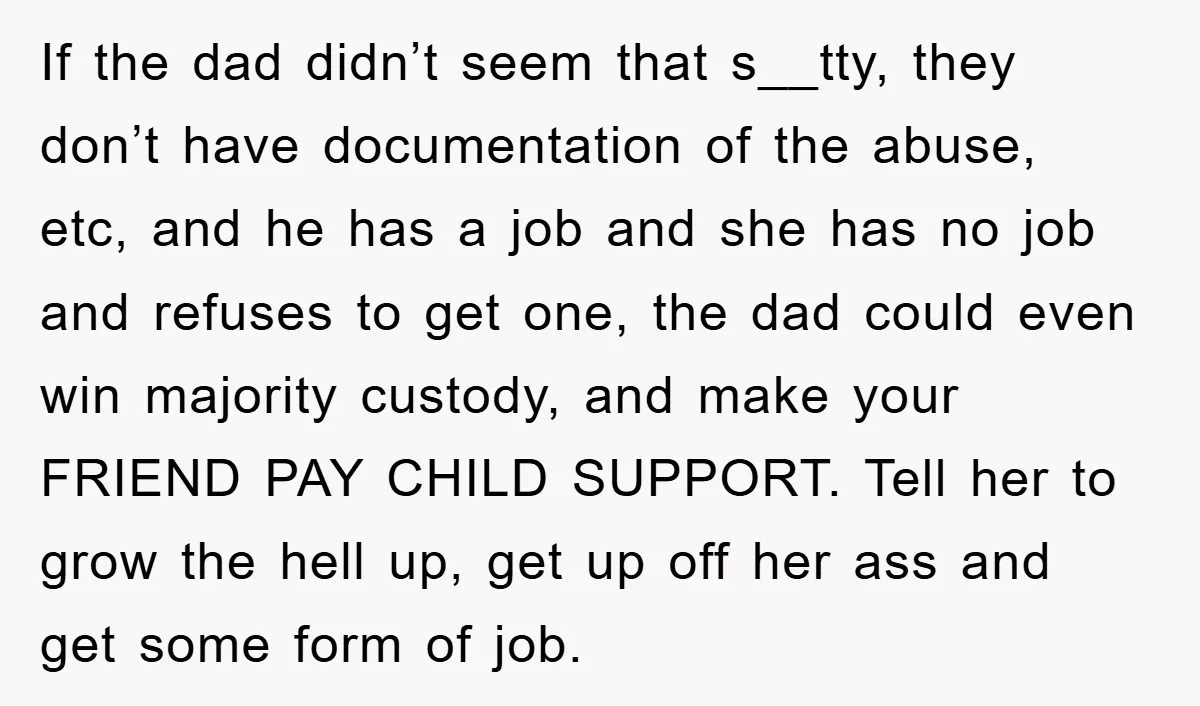 If the dad didn’t seem that s__tty, they don’t have documentation of the abuse, etc, and he has a job and she has no job and refuses to get one,...