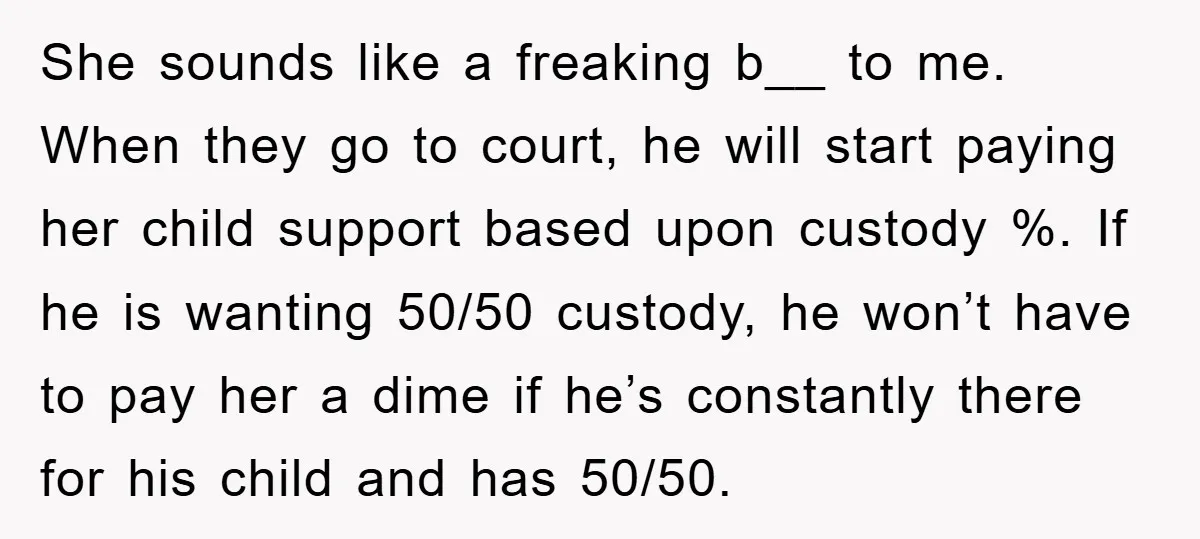 She sounds like a freaking b__ to me. When they go to court, he will start paying her child support based upon custody %. If he is wanting 50/50 custody,...