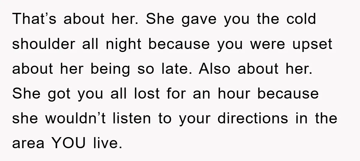 That’s about her. She gave you the cold shoulder all night because you were upset about her being so late. Also about her. She got you all lost for an...