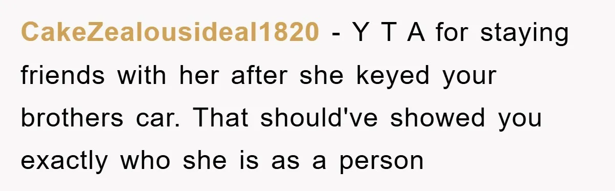 CakeZealousideal1820 − Y T A for staying friends with her after she keyed your brothers car. That should've showed you exactly who she is as a person