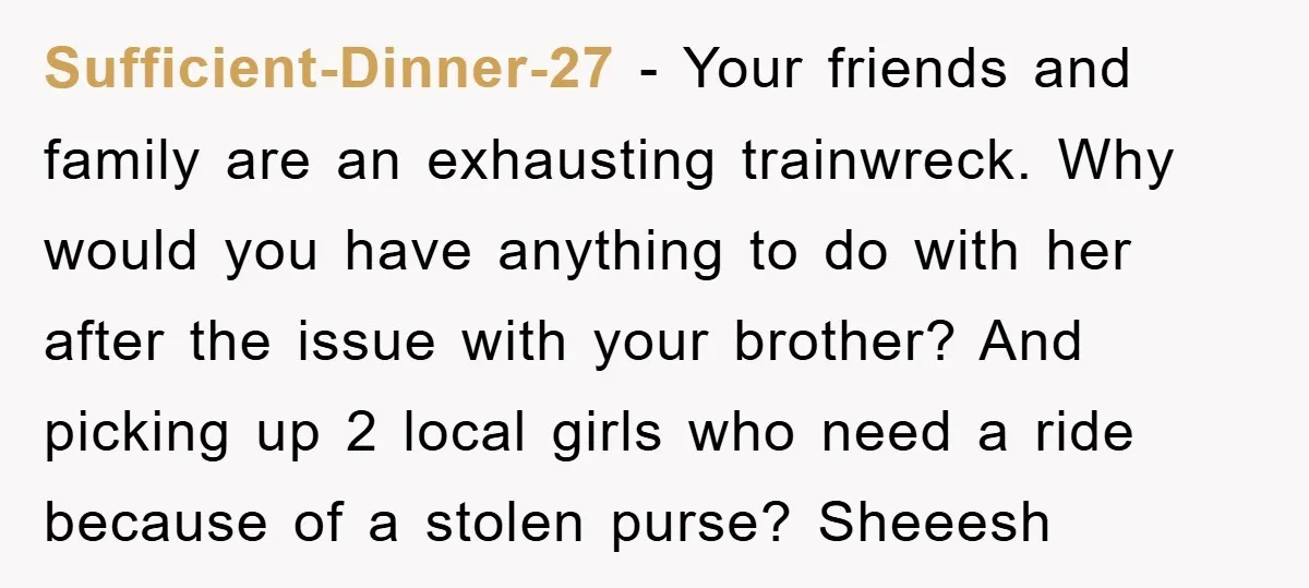 Sufficient-Dinner-27 − Your friends and family are an exhausting trainwreck. Why would you have anything to do with her after the issue with your brother? And picking up 2 local...