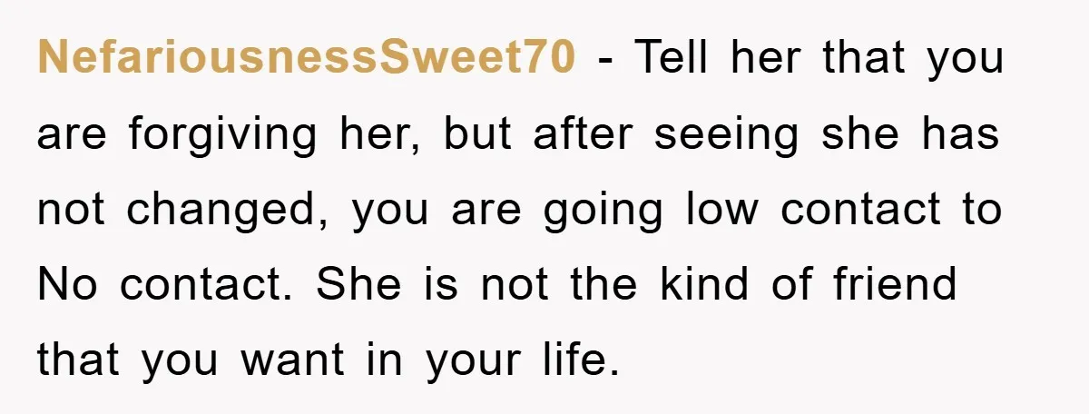 NefariousnessSweet70 − Tell her that you are forgiving her, but after seeing she has not changed, you are going low contact to No contact. She is not the kind of...