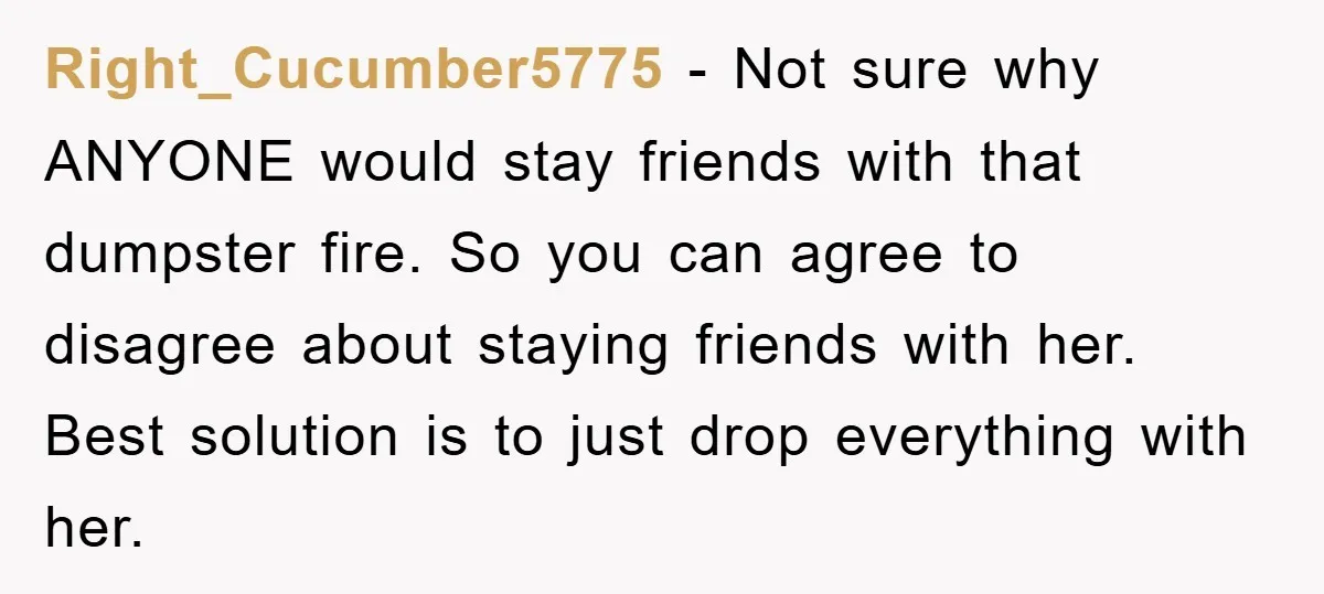 Right_Cucumber5775 − Not sure why ANYONE would stay friends with that dumpster fire. So you can agree to disagree about staying friends with her. Best solution is to just drop...