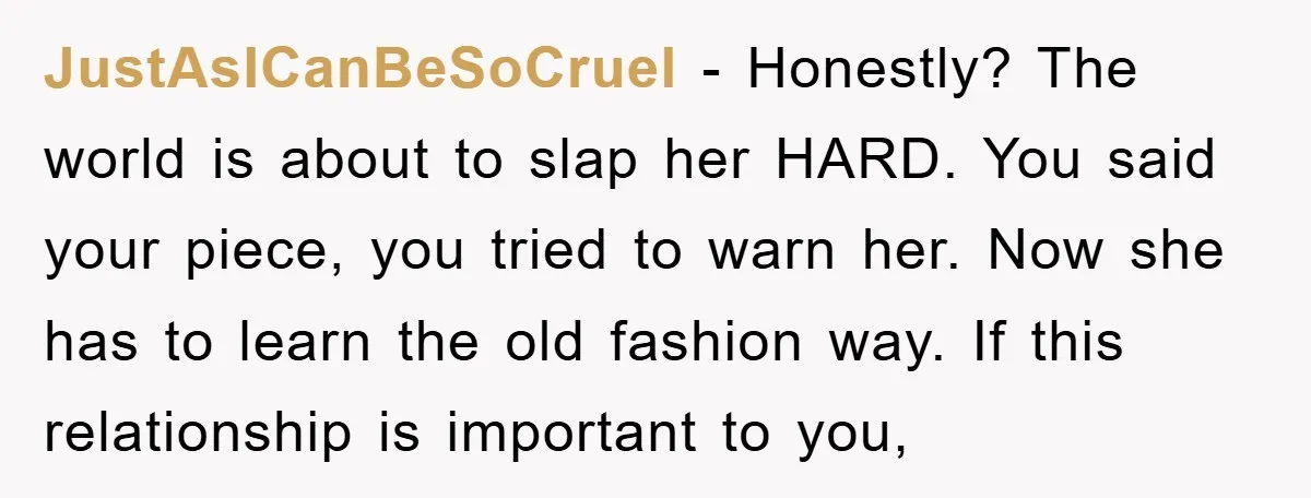 JustAsICanBeSoCruel − Honestly? The world is about to slap her HARD. You said your piece, you tried to warn her. Now she has to learn the old fashion way. If...