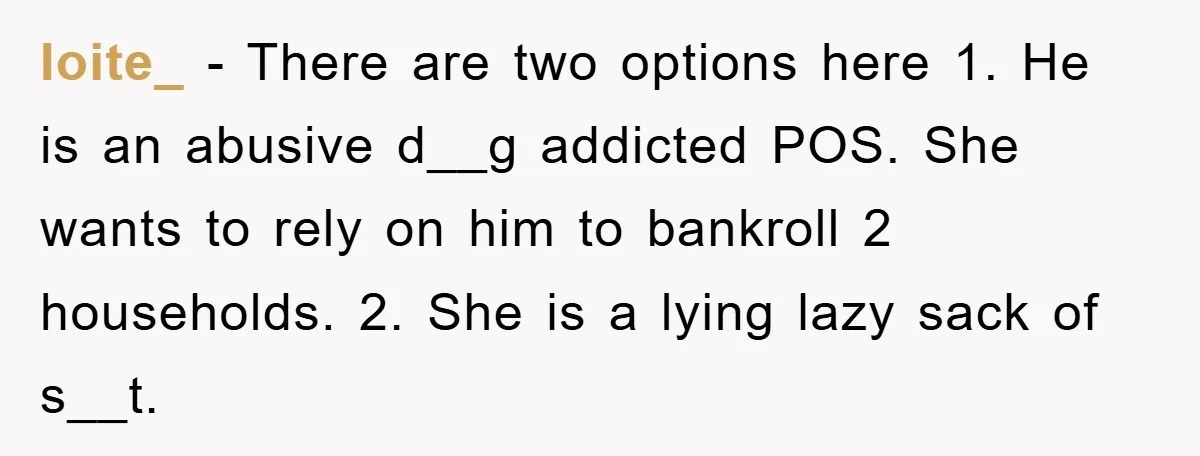 Ioite_ − There are two options here 1. He is an abusive d__g addicted POS. She wants to rely on him to bankroll 2 households. 2. She is a lying...