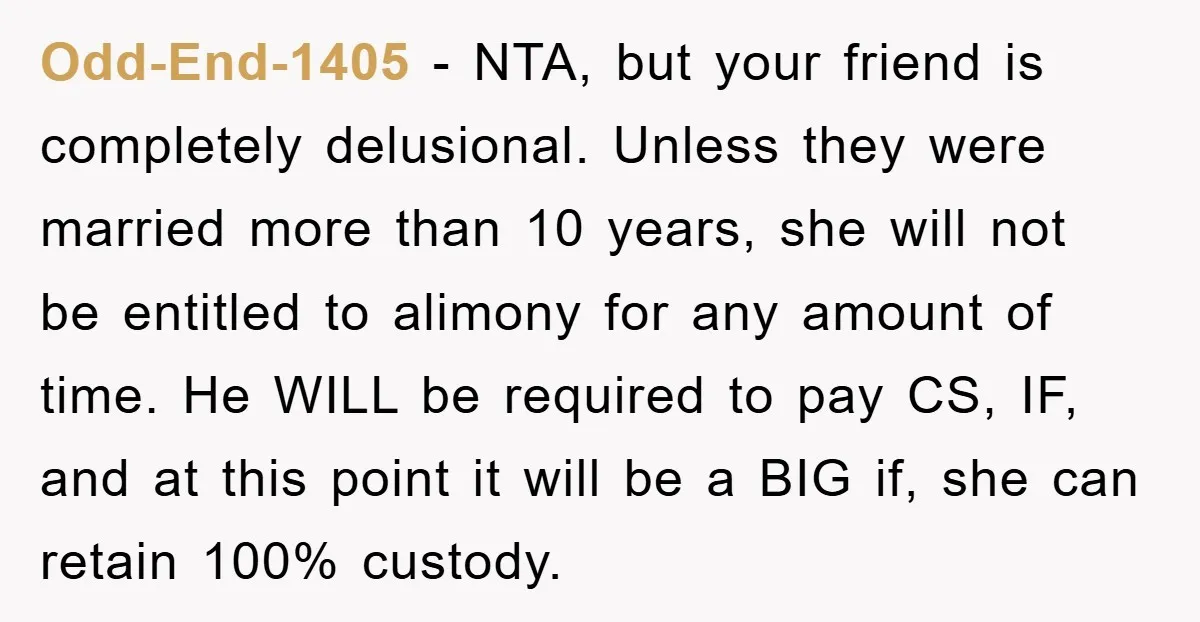 Odd-End-1405 − NTA, but your friend is completely delusional. Unless they were married more than 10 years, she will not be entitled to alimony for any amount of time. He...
