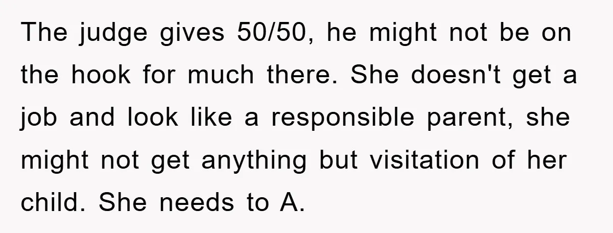 The judge gives 50/50, he might not be on the hook for much there. She doesn't get a job and look like a responsible parent, she might not get anything...