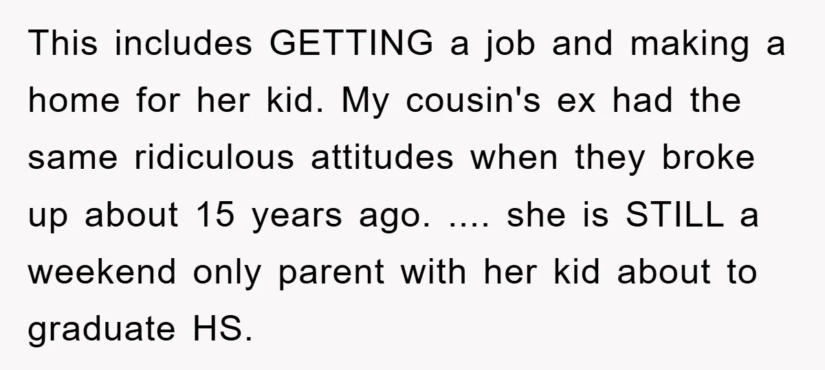 This includes GETTING a job and making a home for her kid. My cousin's ex had the same ridiculous attitudes when they broke up about 15 years ago. .... she...